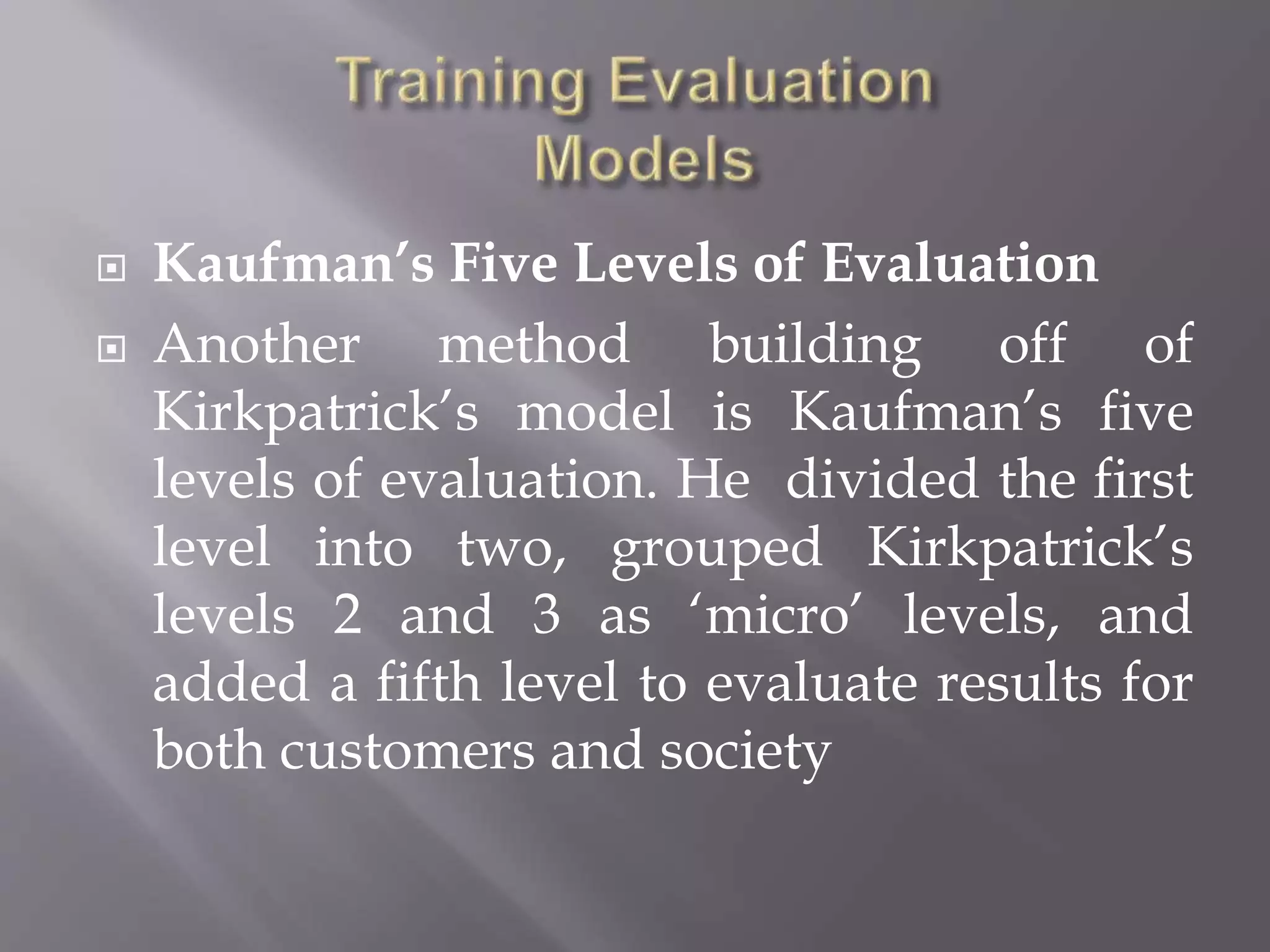  Kaufman’s Five Levels of Evaluation
 Another method building off of
Kirkpatrick’s model is Kaufman’s five
levels of evaluation. He divided the first
level into two, grouped Kirkpatrick’s
levels 2 and 3 as ‘micro’ levels, and
added a fifth level to evaluate results for
both customers and society
 