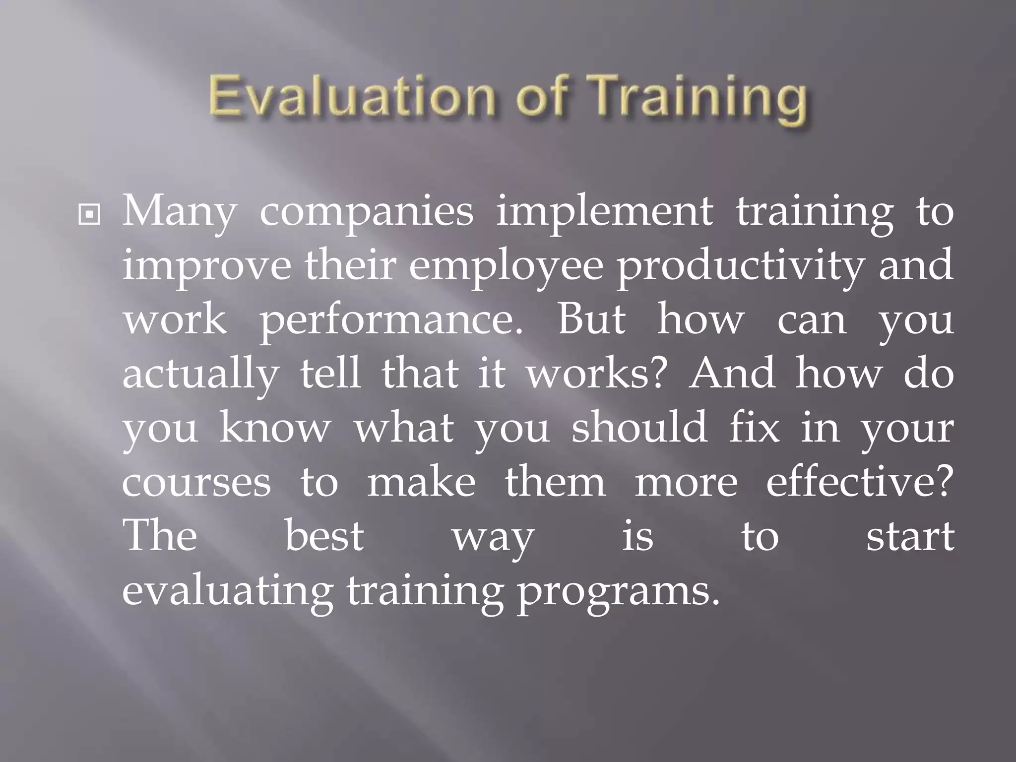  Many companies implement training to
improve their employee productivity and
work performance. But how can you
actually tell that it works? And how do
you know what you should fix in your
courses to make them more effective?
The best way is to start
evaluating training programs.
 
