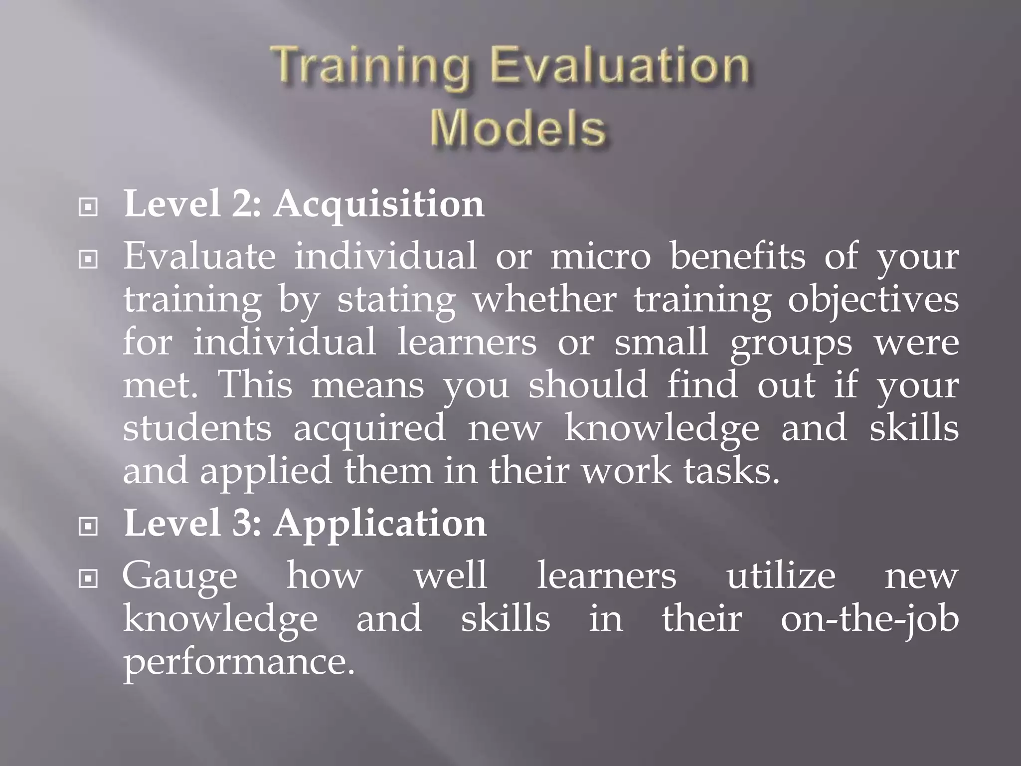  Level 2: Acquisition
 Evaluate individual or micro benefits of your
training by stating whether training objectives
for individual learners or small groups were
met. This means you should find out if your
students acquired new knowledge and skills
and applied them in their work tasks.
 Level 3: Application
 Gauge how well learners utilize new
knowledge and skills in their on-the-job
performance.
 