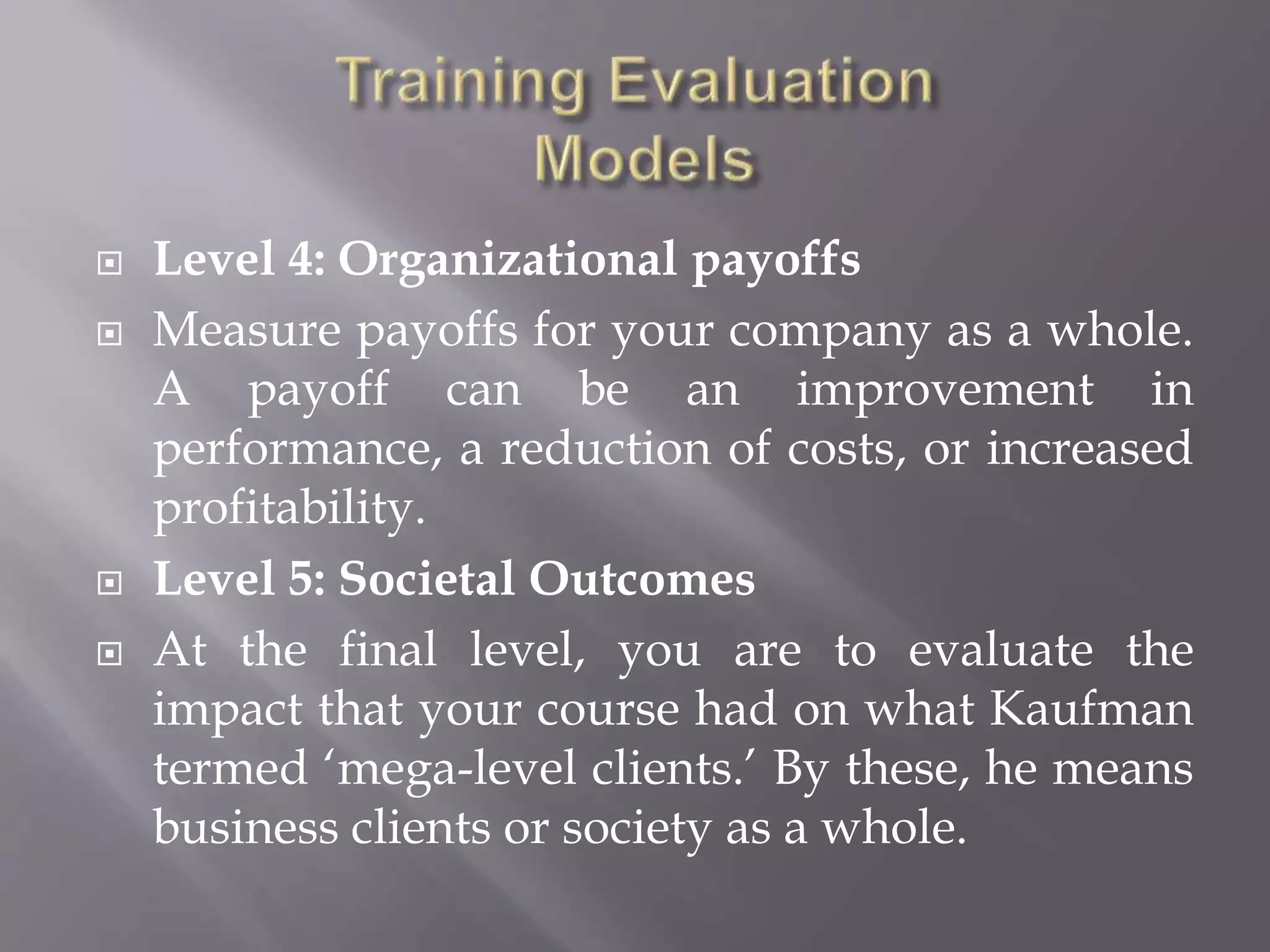  Level 4: Organizational payoffs
 Measure payoffs for your company as a whole.
A payoff can be an improvement in
performance, a reduction of costs, or increased
profitability.
 Level 5: Societal Outcomes
 At the final level, you are to evaluate the
impact that your course had on what Kaufman
termed ‘mega-level clients.’ By these, he means
business clients or society as a whole.
 