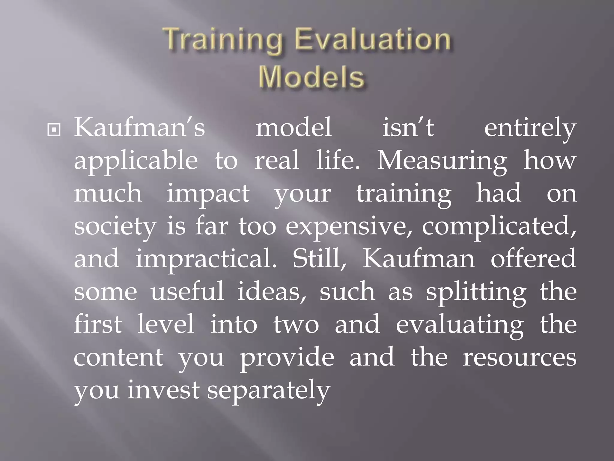  Kaufman’s model isn’t entirely
applicable to real life. Measuring how
much impact your training had on
society is far too expensive, complicated,
and impractical. Still, Kaufman offered
some useful ideas, such as splitting the
first level into two and evaluating the
content you provide and the resources
you invest separately
 
