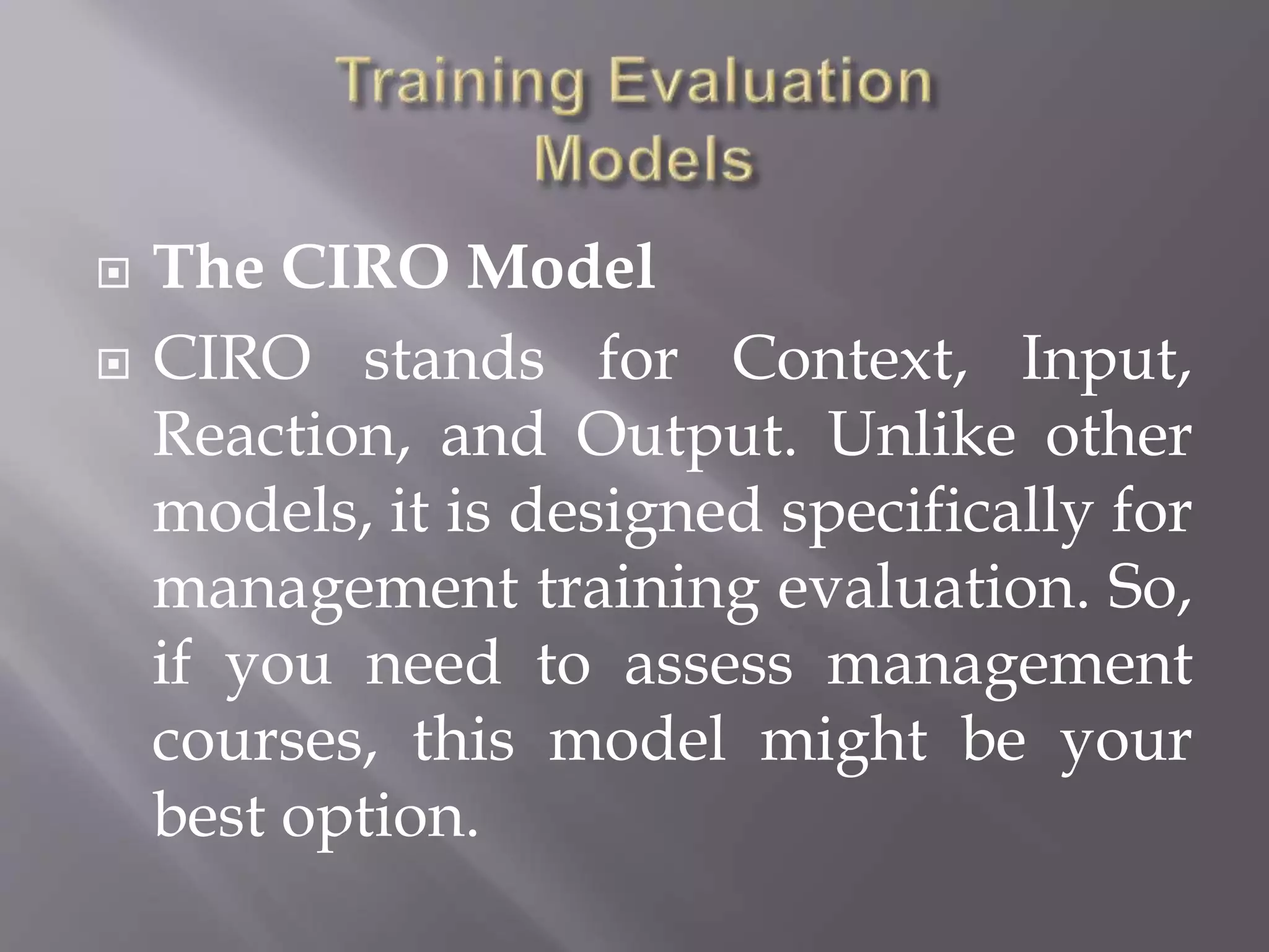  The CIRO Model
 CIRO stands for Context, Input,
Reaction, and Output. Unlike other
models, it is designed specifically for
management training evaluation. So,
if you need to assess management
courses, this model might be your
best option.
 