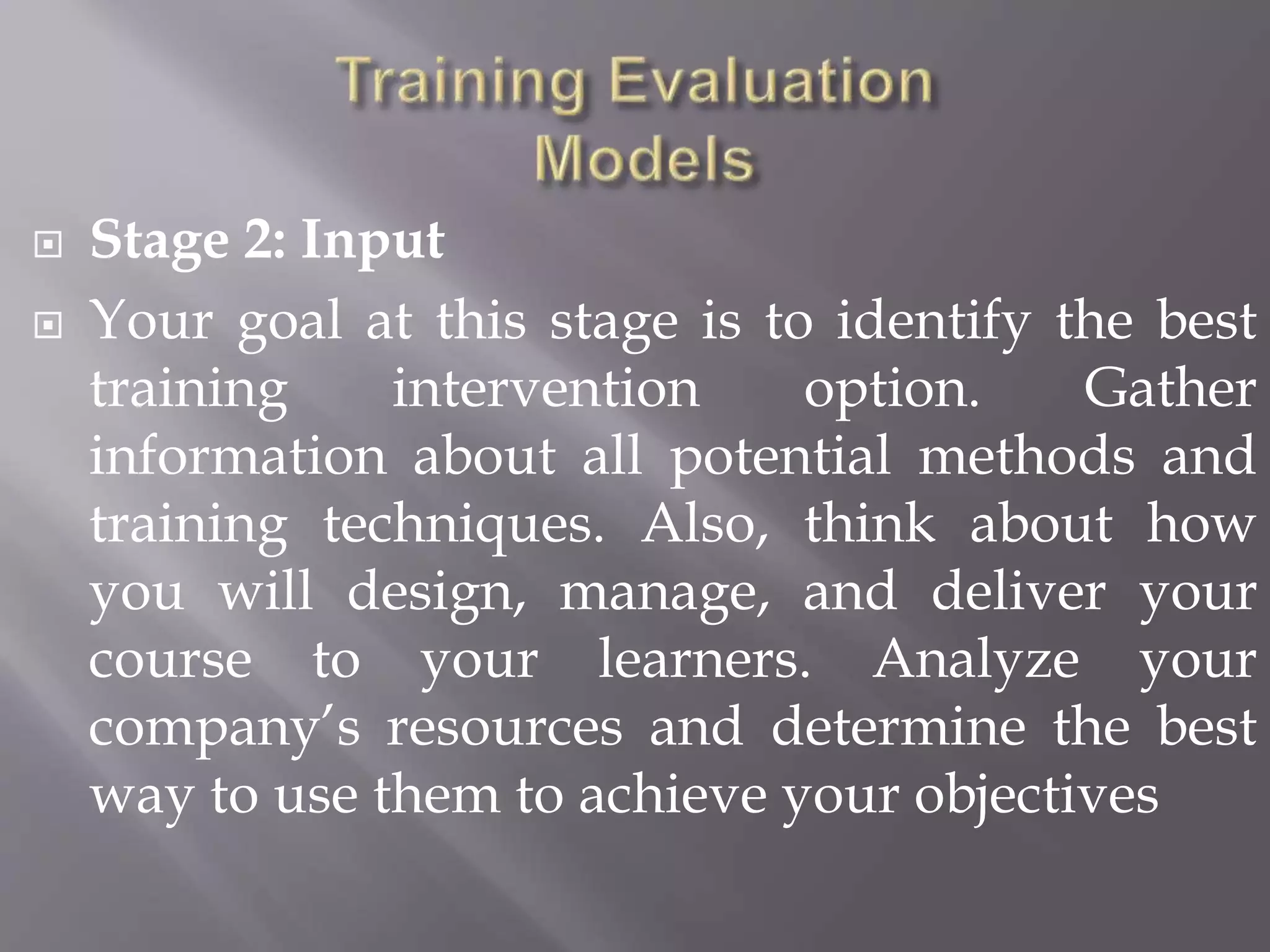  Stage 2: Input
 Your goal at this stage is to identify the best
training intervention option. Gather
information about all potential methods and
training techniques. Also, think about how
you will design, manage, and deliver your
course to your learners. Analyze your
company’s resources and determine the best
way to use them to achieve your objectives
 