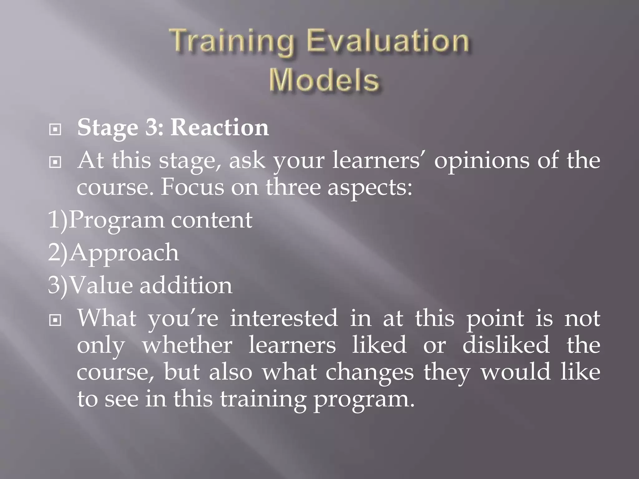  Stage 3: Reaction
 At this stage, ask your learners’ opinions of the
course. Focus on three aspects:
1)Program content
2)Approach
3)Value addition
 What you’re interested in at this point is not
only whether learners liked or disliked the
course, but also what changes they would like
to see in this training program.
 