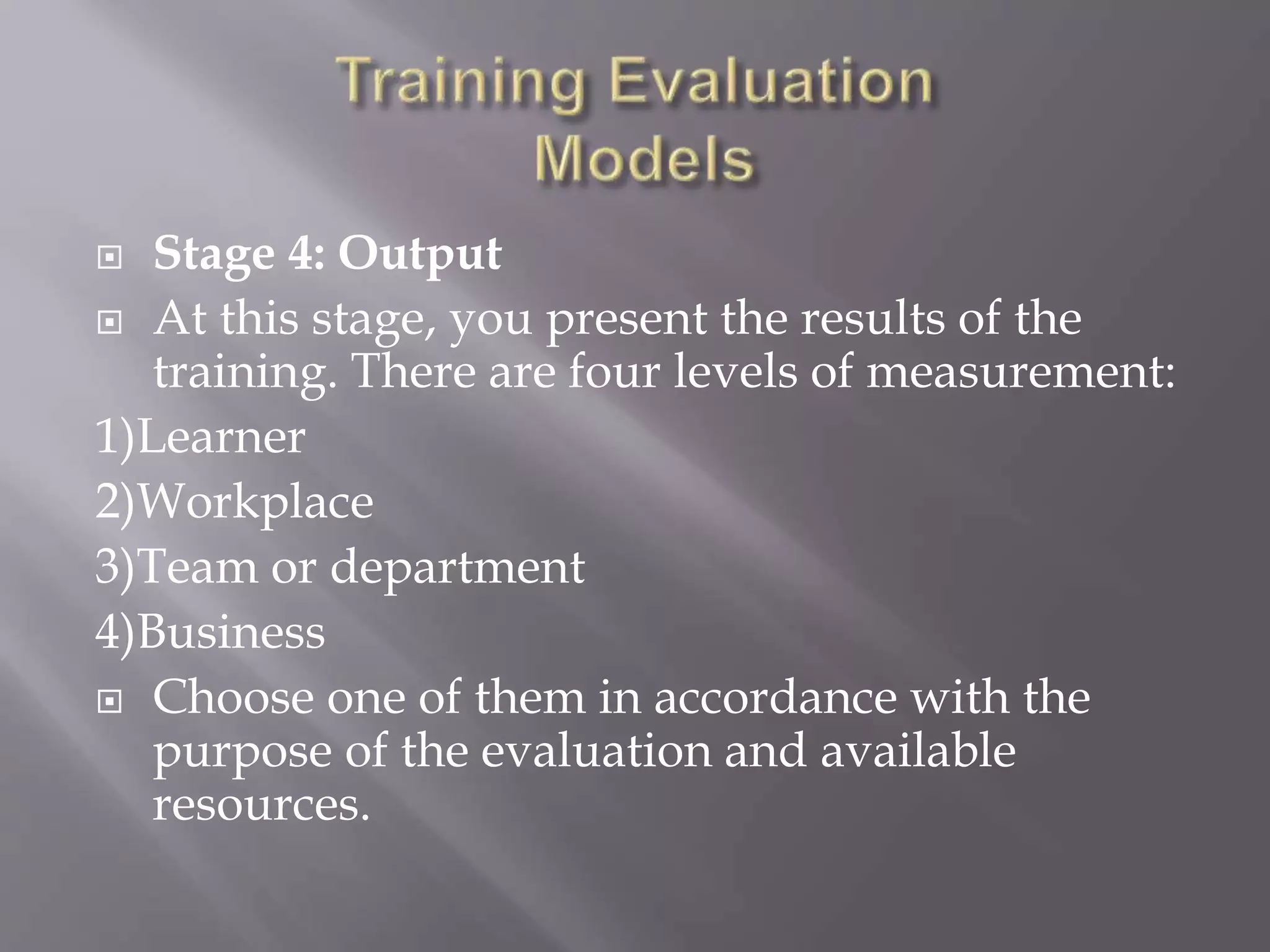  Stage 4: Output
 At this stage, you present the results of the
training. There are four levels of measurement:
1)Learner
2)Workplace
3)Team or department
4)Business
 Choose one of them in accordance with the
purpose of the evaluation and available
resources.
 
