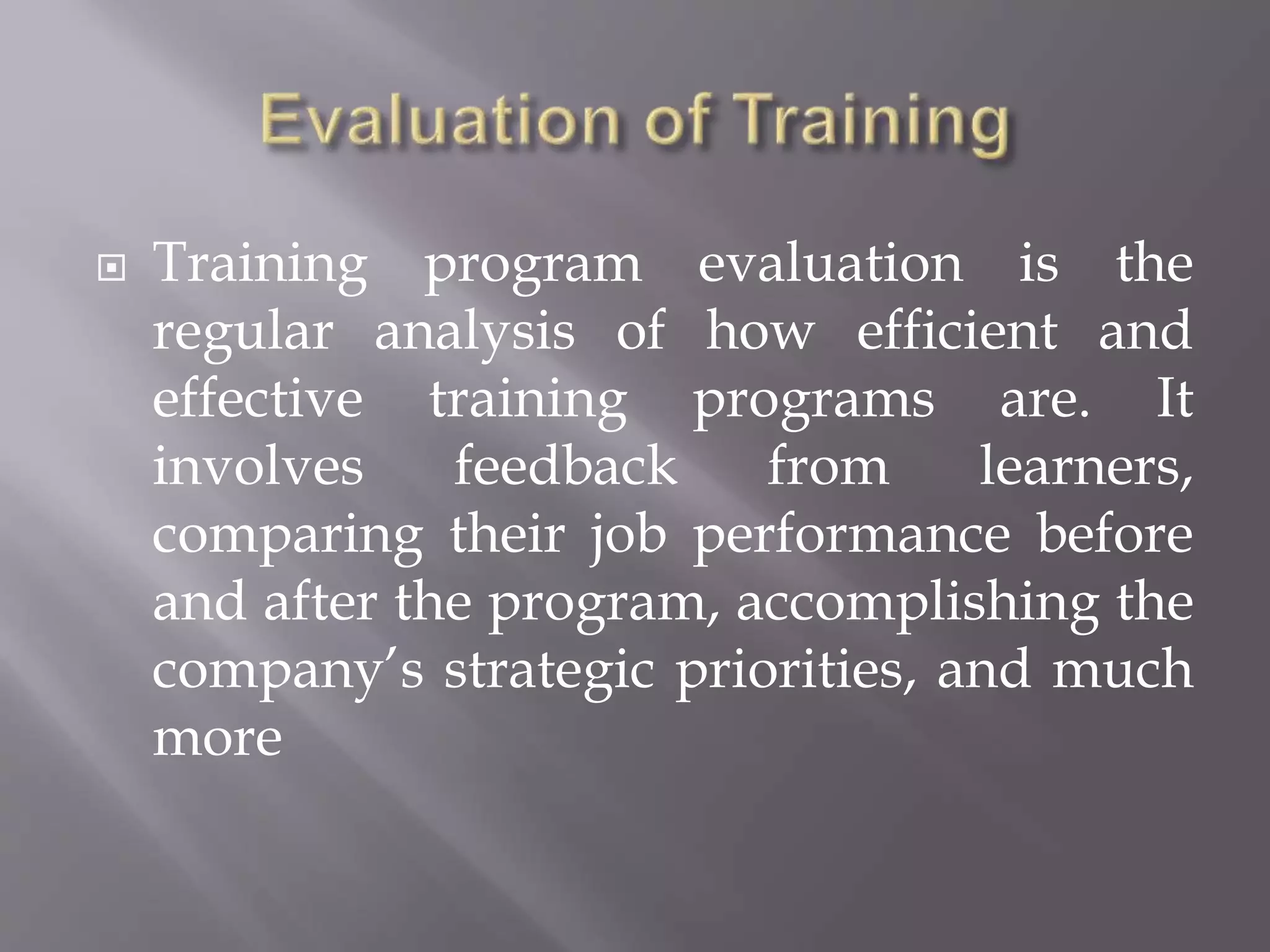  Training program evaluation is the
regular analysis of how efficient and
effective training programs are. It
involves feedback from learners,
comparing their job performance before
and after the program, accomplishing the
company’s strategic priorities, and much
more
 