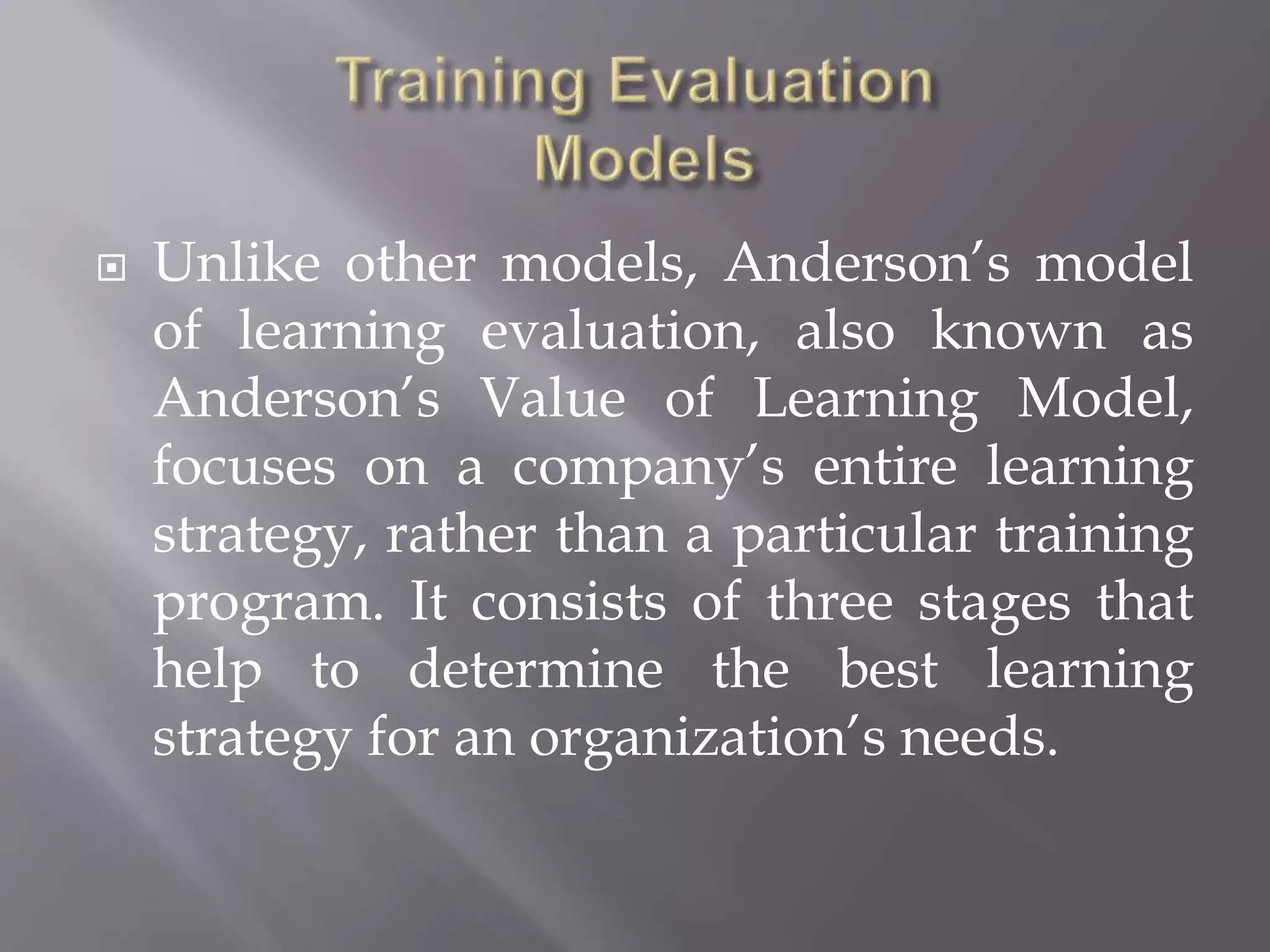  Unlike other models, Anderson’s model
of learning evaluation, also known as
Anderson’s Value of Learning Model,
focuses on a company’s entire learning
strategy, rather than a particular training
program. It consists of three stages that
help to determine the best learning
strategy for an organization’s needs.
 