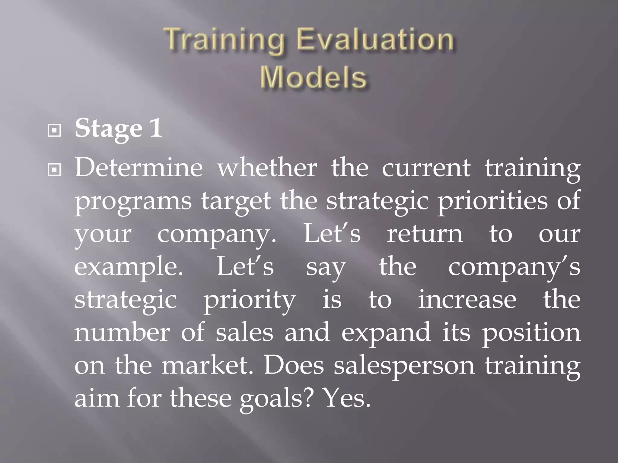  Stage 1
 Determine whether the current training
programs target the strategic priorities of
your company. Let’s return to our
example. Let’s say the company’s
strategic priority is to increase the
number of sales and expand its position
on the market. Does salesperson training
aim for these goals? Yes.
 