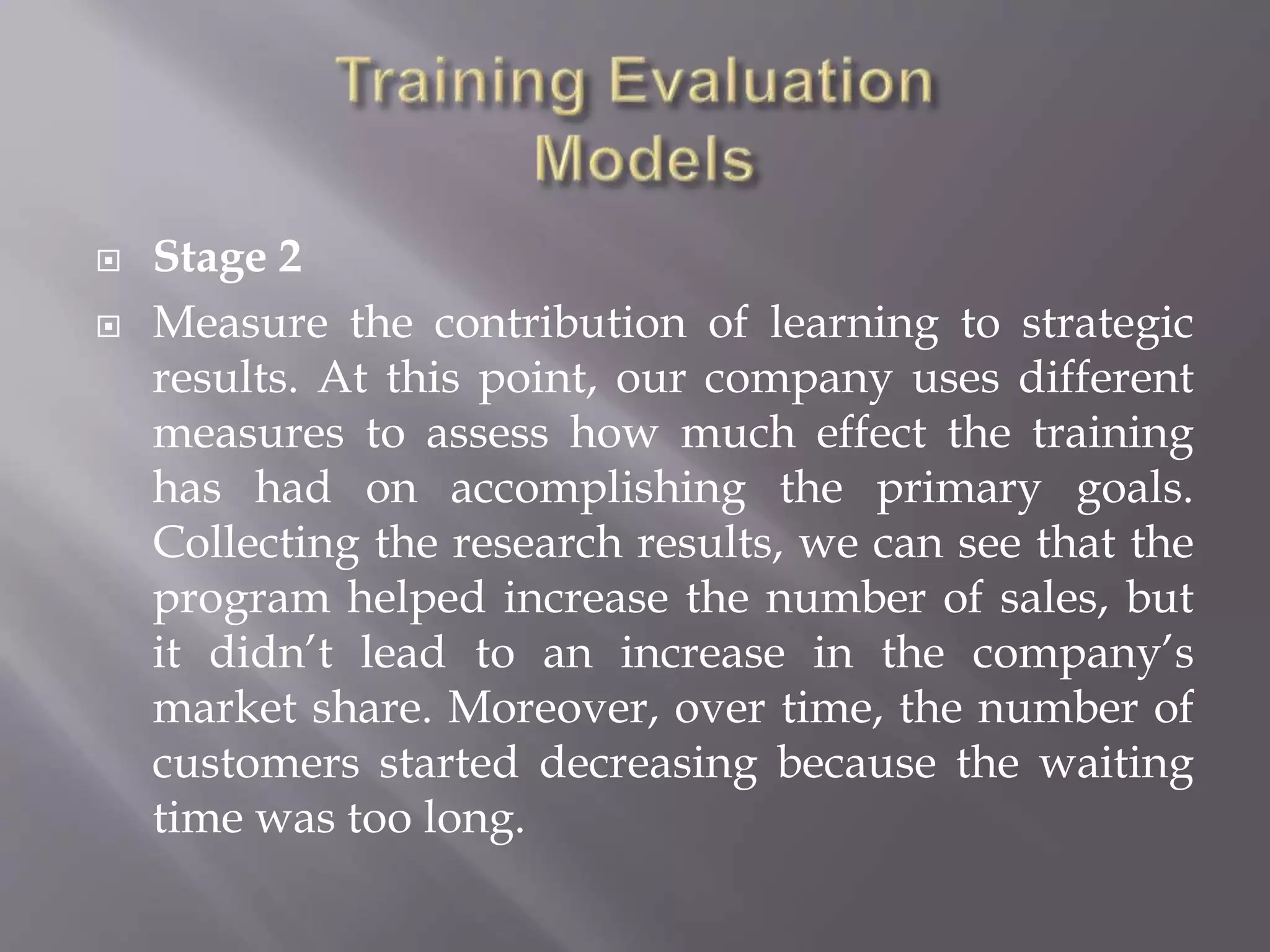  Stage 2
 Measure the contribution of learning to strategic
results. At this point, our company uses different
measures to assess how much effect the training
has had on accomplishing the primary goals.
Collecting the research results, we can see that the
program helped increase the number of sales, but
it didn’t lead to an increase in the company’s
market share. Moreover, over time, the number of
customers started decreasing because the waiting
time was too long.
 