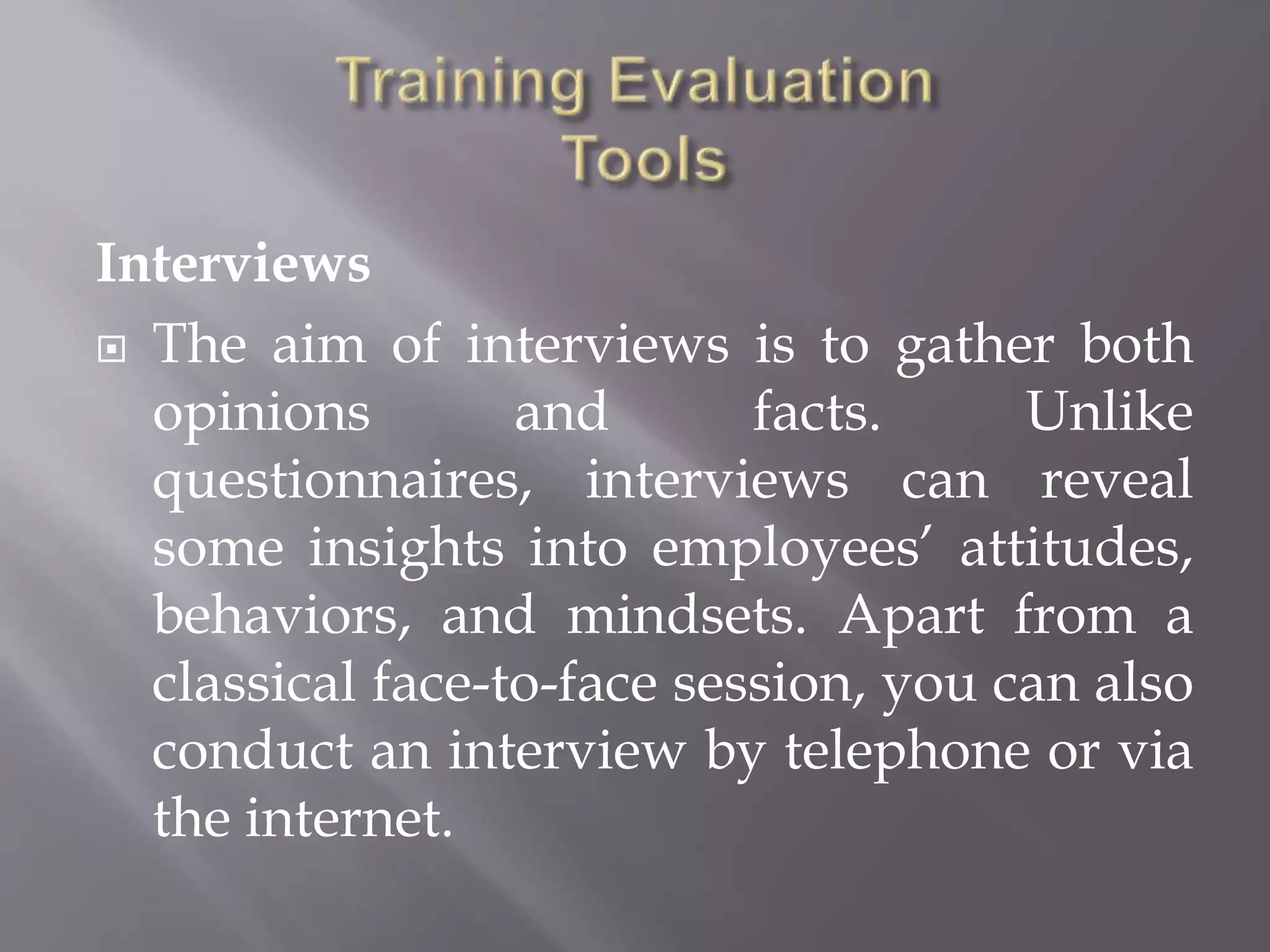 Interviews
 The aim of interviews is to gather both
opinions and facts. Unlike
questionnaires, interviews can reveal
some insights into employees’ attitudes,
behaviors, and mindsets. Apart from a
classical face-to-face session, you can also
conduct an interview by telephone or via
the internet.
 