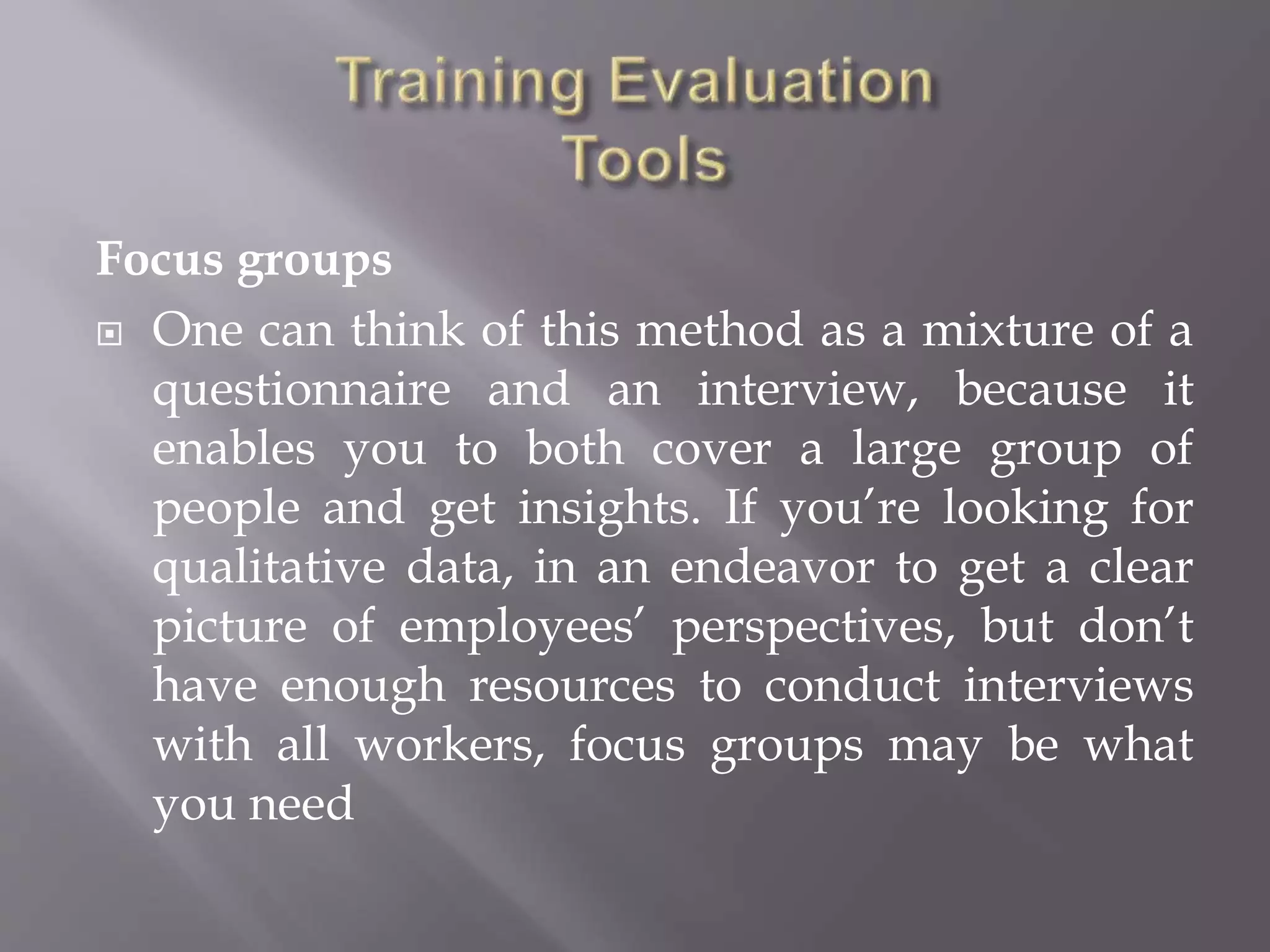 Focus groups
 One can think of this method as a mixture of a
questionnaire and an interview, because it
enables you to both cover a large group of
people and get insights. If you’re looking for
qualitative data, in an endeavor to get a clear
picture of employees’ perspectives, but don’t
have enough resources to conduct interviews
with all workers, focus groups may be what
you need
 
