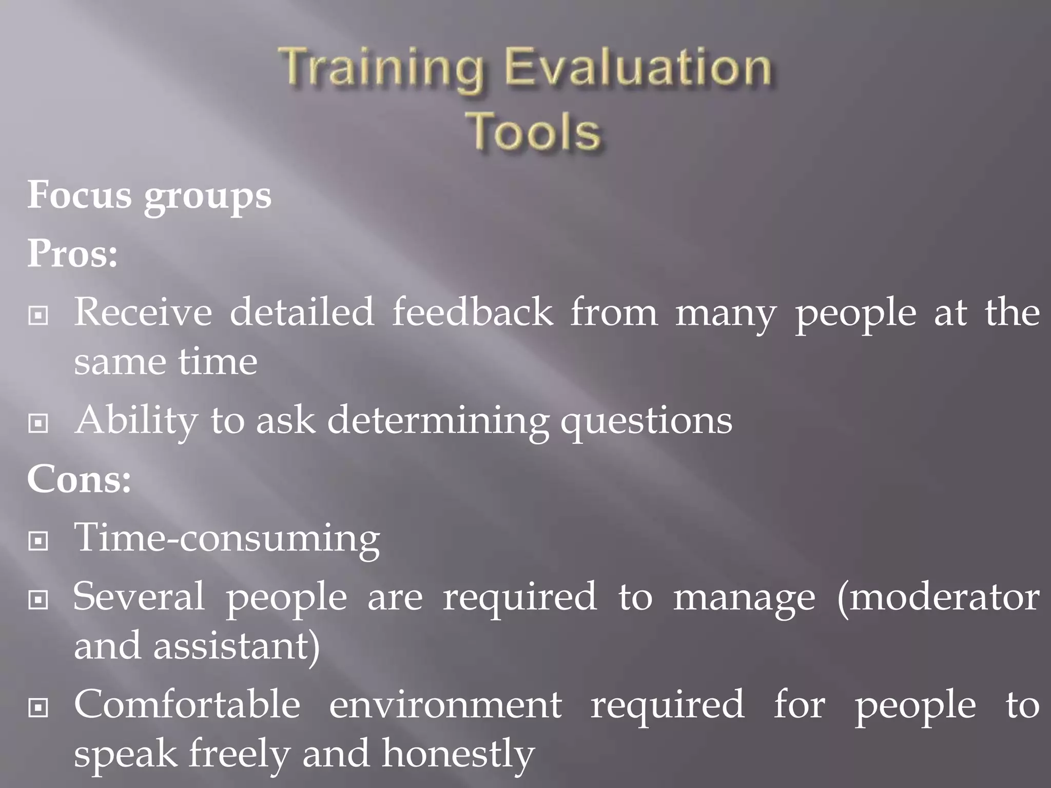 Focus groups
Pros:
 Receive detailed feedback from many people at the
same time
 Ability to ask determining questions
Cons:
 Time-consuming
 Several people are required to manage (moderator
and assistant)
 Comfortable environment required for people to
speak freely and honestly
 