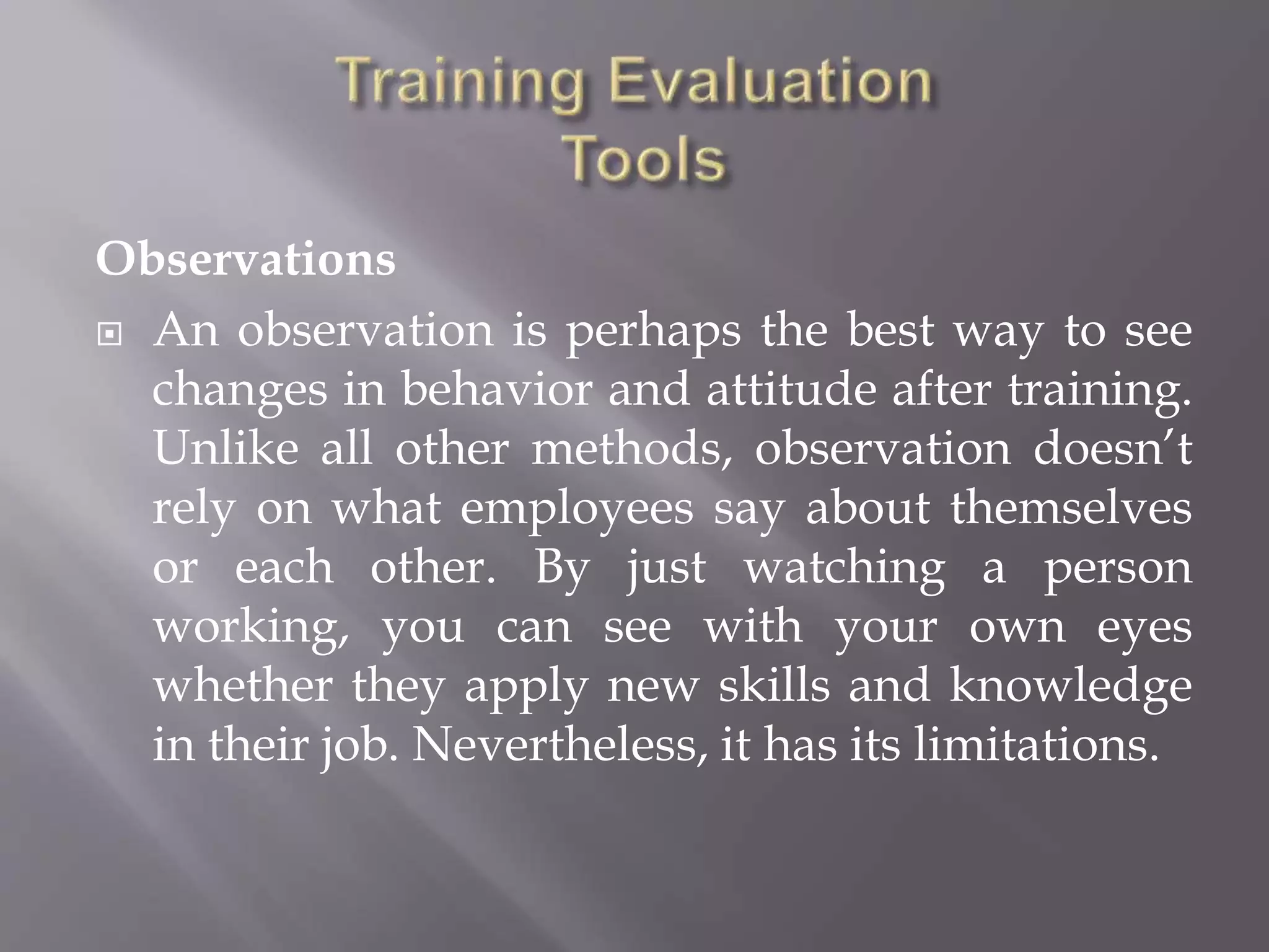 Observations
 An observation is perhaps the best way to see
changes in behavior and attitude after training.
Unlike all other methods, observation doesn’t
rely on what employees say about themselves
or each other. By just watching a person
working, you can see with your own eyes
whether they apply new skills and knowledge
in their job. Nevertheless, it has its limitations.
 