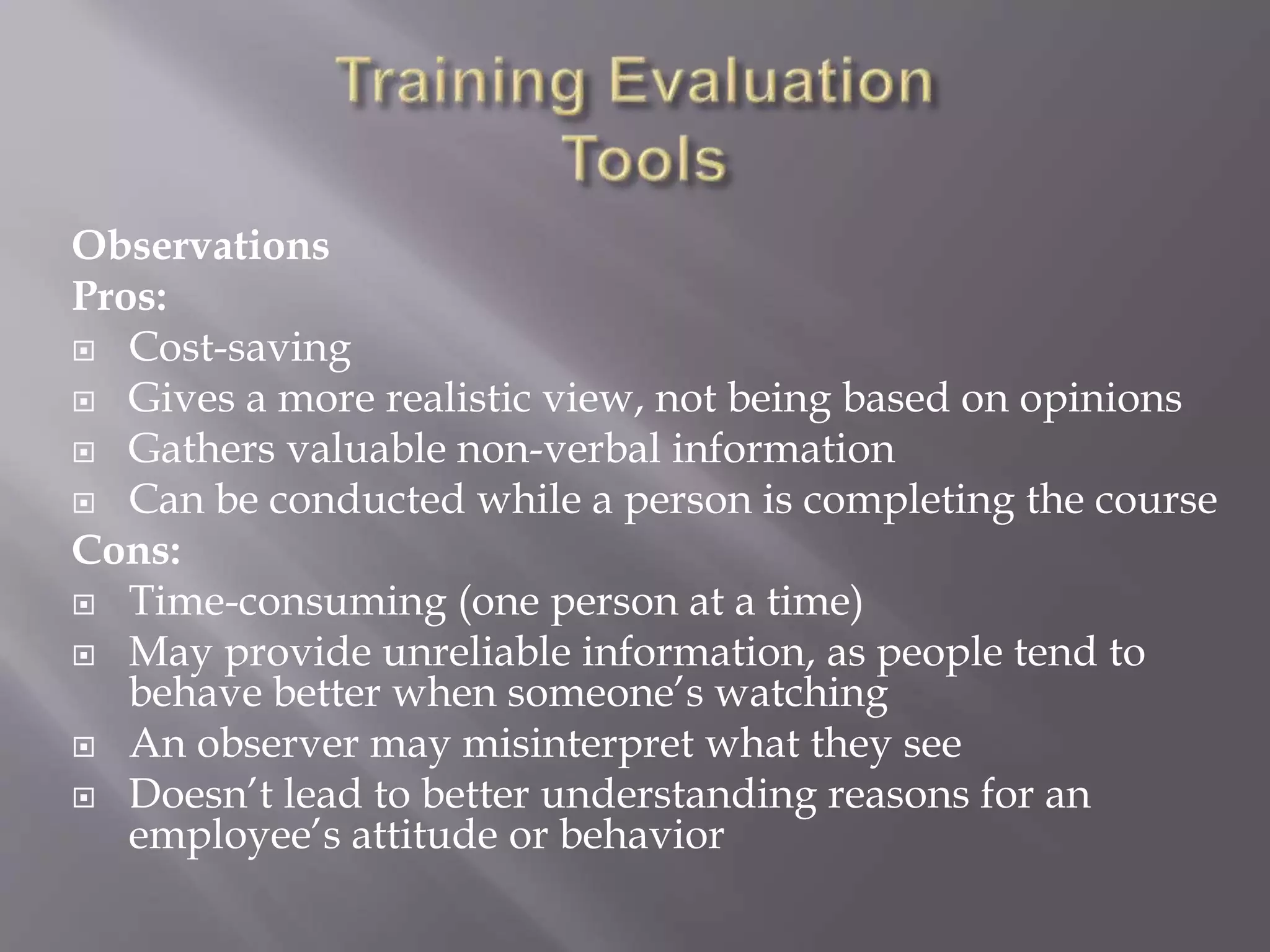 Observations
Pros:
 Cost-saving
 Gives a more realistic view, not being based on opinions
 Gathers valuable non-verbal information
 Can be conducted while a person is completing the course
Cons:
 Time-consuming (one person at a time)
 May provide unreliable information, as people tend to
behave better when someone’s watching
 An observer may misinterpret what they see
 Doesn’t lead to better understanding reasons for an
employee’s attitude or behavior
 