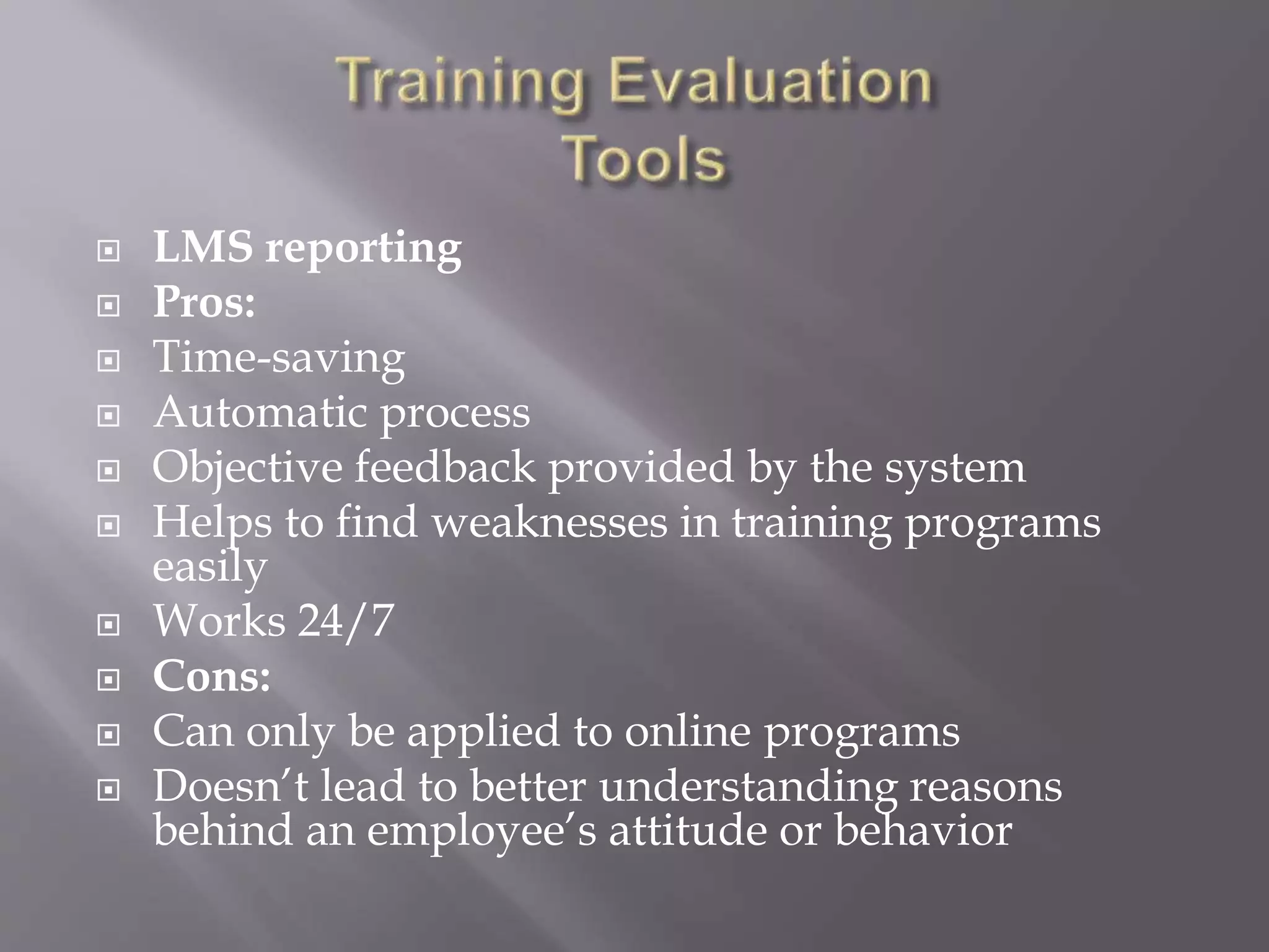  LMS reporting
 Pros:
 Time-saving
 Automatic process
 Objective feedback provided by the system
 Helps to find weaknesses in training programs
easily
 Works 24/7
 Cons:
 Can only be applied to online programs
 Doesn’t lead to better understanding reasons
behind an employee’s attitude or behavior
 