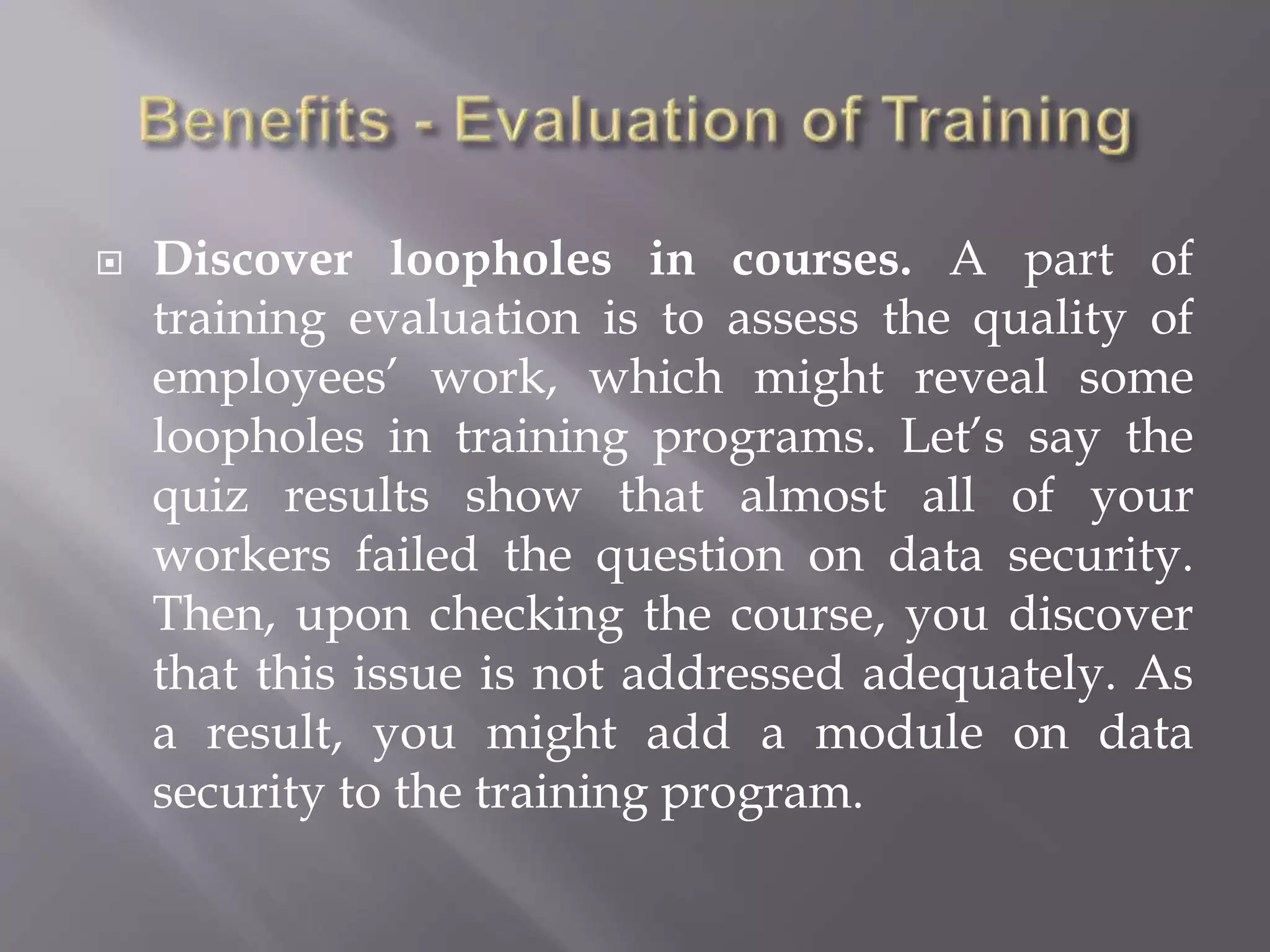  Discover loopholes in courses. A part of
training evaluation is to assess the quality of
employees’ work, which might reveal some
loopholes in training programs. Let’s say the
quiz results show that almost all of your
workers failed the question on data security.
Then, upon checking the course, you discover
that this issue is not addressed adequately. As
a result, you might add a module on data
security to the training program.
 