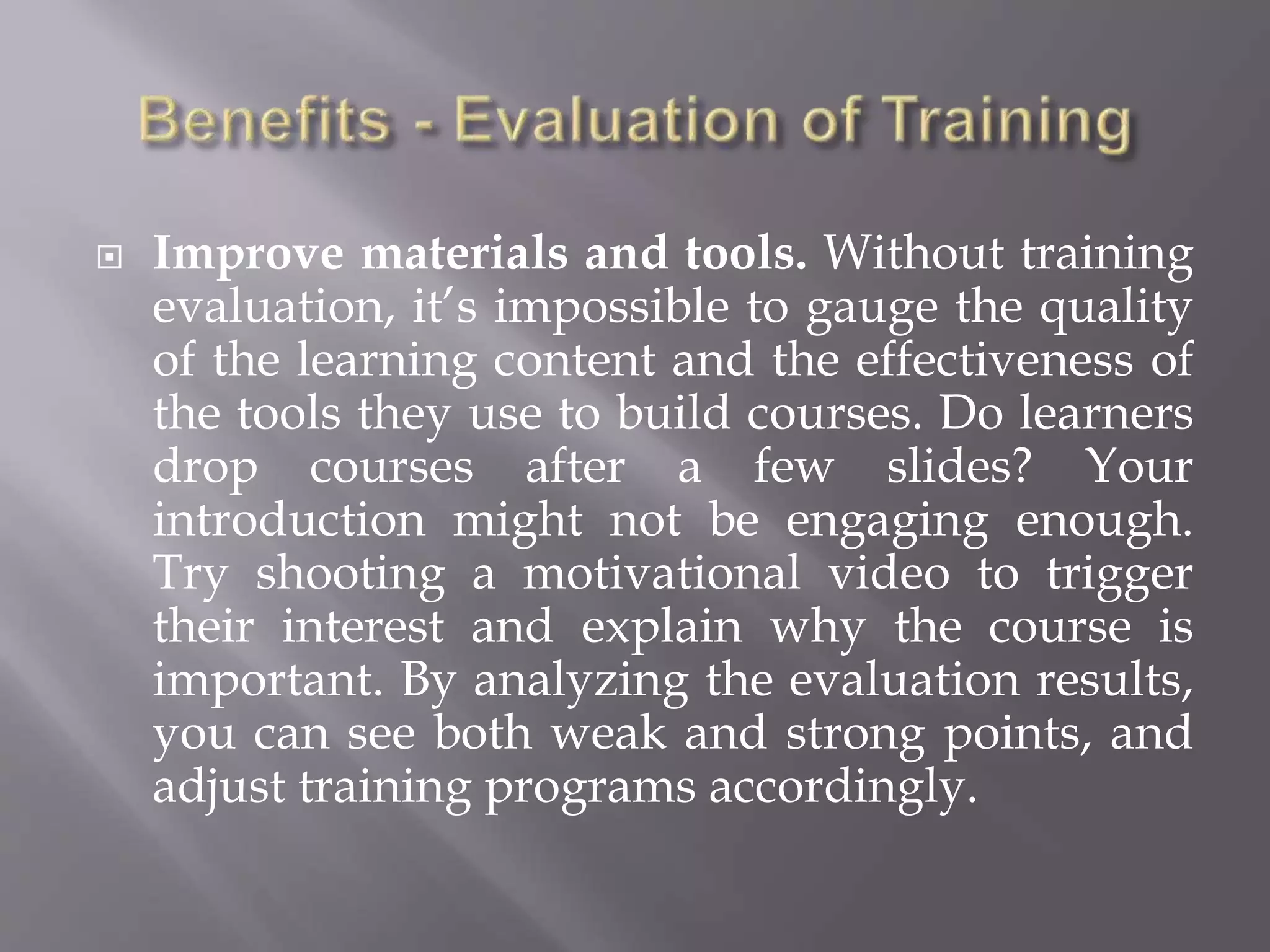  Improve materials and tools. Without training
evaluation, it’s impossible to gauge the quality
of the learning content and the effectiveness of
the tools they use to build courses. Do learners
drop courses after a few slides? Your
introduction might not be engaging enough.
Try shooting a motivational video to trigger
their interest and explain why the course is
important. By analyzing the evaluation results,
you can see both weak and strong points, and
adjust training programs accordingly.
 