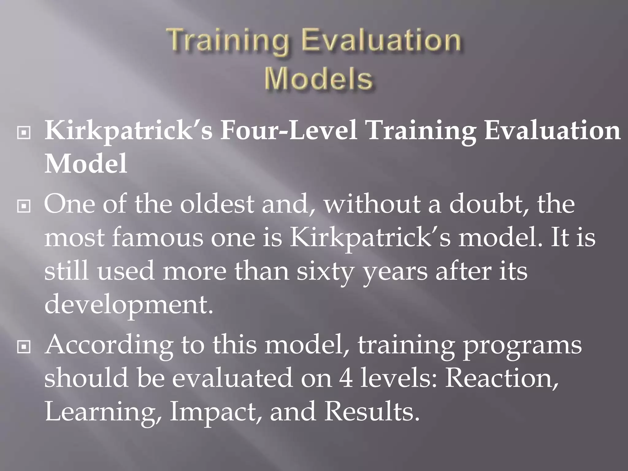  Kirkpatrick’s Four-Level Training Evaluation
Model
 One of the oldest and, without a doubt, the
most famous one is Kirkpatrick’s model. It is
still used more than sixty years after its
development.
 According to this model, training programs
should be evaluated on 4 levels: Reaction,
Learning, Impact, and Results.
 