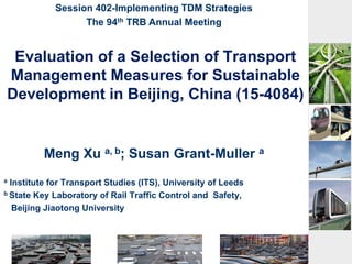 Evaluation of a Selection of Transport
Management Measures for Sustainable
Development in Beijing, China (15-4084)
Meng Xu a, b; Susan Grant-Muller a
a Institute for Transport Studies (ITS), University of Leeds
b State Key Laboratory of Rail Traffic Control and Safety,
Beijing Jiaotong University
Session 402-Implementing TDM Strategies
The 94th TRB Annual Meeting
 