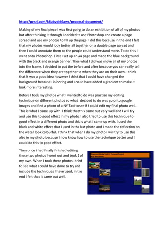 http://prezi.com/k8ubvgjd6aws/proposal-document/
Making of my final piece I was first going to do an exhibition of all of my photos
but after thinking it through I decided to use Photoshop and create a page
spread and use my photos to fill up the page. I did this because in the end I felt
that my photos would look better all together on a double page spread and
then I could annotate them so the people could understand more. To do this I
went onto Photoshop. First I set up an A4 page and made the blue background
with the black and orange banner. Then what I did was move all of my photos
into the frame. I decided to put the before and after because you can really tell
the difference when they are together to when they are on their own. I think
that it was a good idea however I think that I could have changed the
background because I is boring and I could have added a gradient to make it
look more interesting.
Before I took my photos what I wanted to do was practise my editing
technique on different photos so what I decided to do was go onto google
images and find a photo of a NY Taxi to see if I could edit my final photo well.
This is what I came up with. I think that this came out very well and I will try
and use this to good effect in my photo. I also tried to use this technique to
good effect in a different photo and this is what I came up with. I used the
black and white effect that I used in the last photo and I made the reflection on
the water look colourful. I think that when I do my photo I will try to use this
also in my photo because I now know how to use the technique better and I
could do this to good effect.
Then once I had finally finished editing
these two photos I went out and took 2 of
my own. When I took these photos I tried
to see what I could have done to try and
include the techniques I have used, in the
end I felt that it came out well.
 