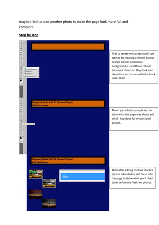 maybe tried to take another photo to make the page look more full and
complete.
Step by step
First to create my background I just
started by creating a simple banner
orange banner and a blue
background, I used these colours
because I think that they look and
blend into each other with the black
outer shell.
Then I just added a simple text to
state what the page was about and
what I had done for my personal
project.
Then after editing my two practice
photos I decided to add them into
the page to show what work I had
done before my final two photos.
 