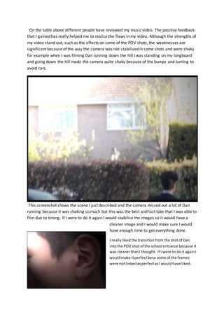 On the table above different people have reviewed my music video. The positive feedback
that I gained has really helped me to realise the flaws in my video. Although the strengths of
my video stand out, such as the effects on some of the POV shots, the weaknesses are
significant because of the way the camera was not stabilised in some shots and were shaky
for example when I was filming Dan running down the hill I was standing on my longboard
and going down the hill made the camera quite shaky because of the bumps and turning to
avoid cars.
This screenshot shows the scene I just described and the camera missed out a lot of Dan
running because it was shaking so much but this was the best and last take that I was able to
film due to timing. If I were to do it again I would stabilise the images so it would have a
cleaner image and I would make sure I would
have enough time to get everything done.
I reallylikedthe transitionfrom the shotof Dan
intothe POV shot of the school entrance because it
was cleanerthanI thought. If I were to doit againI
wouldmake itperfectbese some of the frames
were notlinkedasperfectasI wouldhave liked.
 