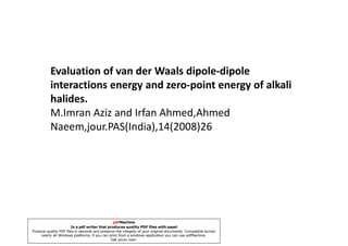 Evaluation of van der Waals dipole-dipole
          interactions energy and zero-point energy of alkali
          halides.
          M.Imran Aziz and Irfan Ahmed,Ahmed
          Naeem,jour.PAS(India),14(2008)26




                                                pdfMachine
                        Is a pdf writer that produces quality PDF files with ease!
Produce quality PDF files in seconds and preserve the integrity of your original documents. Compatible across
     nearly all Windows platforms, if you can print from a windows application you can use pdfMachine.
                                               Get yours now!
 
