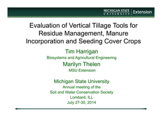 Evaluation of Vertical Tillage Tools for
Residue Management, Manure
Incorporation and Seeding Cover Crops
Evaluation of Vertical Tillage Tools for
Residue Management, Manure
Incorporation and Seeding Cover Crops
Tim Harrigan
Biosystems and Agricultural Engineering
Marilyn Thelen
MSU Extension
Michigan State University
Annual meeting of the
Soil and Water Conservation Society
Lombard, ILL
July 27-30, 2014
Tim Harrigan
Biosystems and Agricultural Engineering
Marilyn Thelen
MSU Extension
Michigan State University
Annual meeting of the
Soil and Water Conservation Society
Lombard, ILL
July 27-30, 2014
 