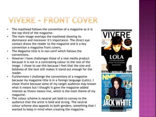 • The masthead follows the convention of a magazine as it is
the top third of the magazine.
• The main image overlaps the masthead showing its
dominance and moreover it’s importance. The direct eye
contact draws the reader to the magazine and is a key
convention a magazine front covers.
• The Magazine title is in non-cerif which follows the
conventions.
• However I have challenges those of a real media product
because it is not in a contrasting colour to the rest of the
image. I chose to use this because I feel that the size and
boldness of the text still makes it stand out enough for the
reader.
• Furthermore I challenge the conventions of a magazine
because my magazine title is in a foreign language (Latin). I
chose Vivere because some of my target audience may known
what it means but I thought it gave the magazine added
interest as Vivere means live, which is the main theme of my
magazine.
• The colour scheme is neutral yet bold to convey to the
audience that the artist is bold and strong. The neutral
colour scheme also appeals to both genders, something that I
wanted to keep in mind when creating the magazine.
 