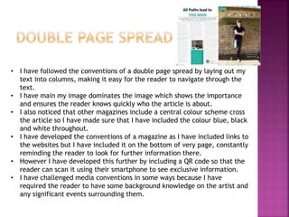 • I have followed the conventions of a double page spread by laying out my
text into columns, making it easy for the reader to navigate through the
text.
• I have main my image dominates the image which shows the importance
and ensures the reader knows quickly who the article is about.
• I also noticed that other magazines include a central colour scheme cross
the article so I have made sure that I have included the colour blue, black
and white throughout.
• I have developed the conventions of a magazine as I have included links to
the websites but I have included it on the bottom of very page, constantly
reminding the reader to look for further information there.
• However I have developed this further by including a QR code so that the
reader can scan it using their smartphone to see exclusive information.
• I have challenged media conventions in some ways because I have
required the reader to have some background knowledge on the artist and
any significant events surrounding them.
 