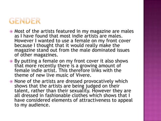  Most of the artists featured in my magazine are males
as I have found that most indie artists are males.
However I wanted to use a female on my front cover
because I thought that it would really make the
magazine stand out from the male dominated issues
of other magazines.
 By putting a female on my front cover it also shows
that more recently there is a growing amount of
female indie artist. This therefore links with the
theme of new live music of Vivere.
 None of the artists are dressed provocatively which
shows that the artists are being judged on their
talent, rather than their sexuality. However they are
all dressed in fashionable clothes which shows that I
have considered elements of attractiveness to appeal
to my audience.
 