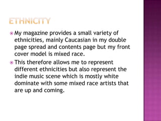  My magazine provides a small variety of
ethnicities, mainly Caucasian in my double
page spread and contents page but my front
cover model is mixed race.
 This therefore allows me to represent
different ethnicities but also represent the
indie music scene which is mostly white
dominate with some mixed race artists that
are up and coming.
 