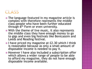  The language featured in my magazine article is
complex with therefore represents the middle
class people who have been further educated
through 6th Form or even university.
 With the theme of live music, it also represents
the middle class they have enough money to go
to gigs and even big festivals like Benicassim and
Leeds and Reading festival.
 I have priced my magazine at £2.30 which I think
is reasonable because as only a small amount of
disposable income is needed to pay it.
 However I have also included a subscription offer
which allows a wider range of people to be able
to afford my magazine, they do not have enough
disposable income available.
 