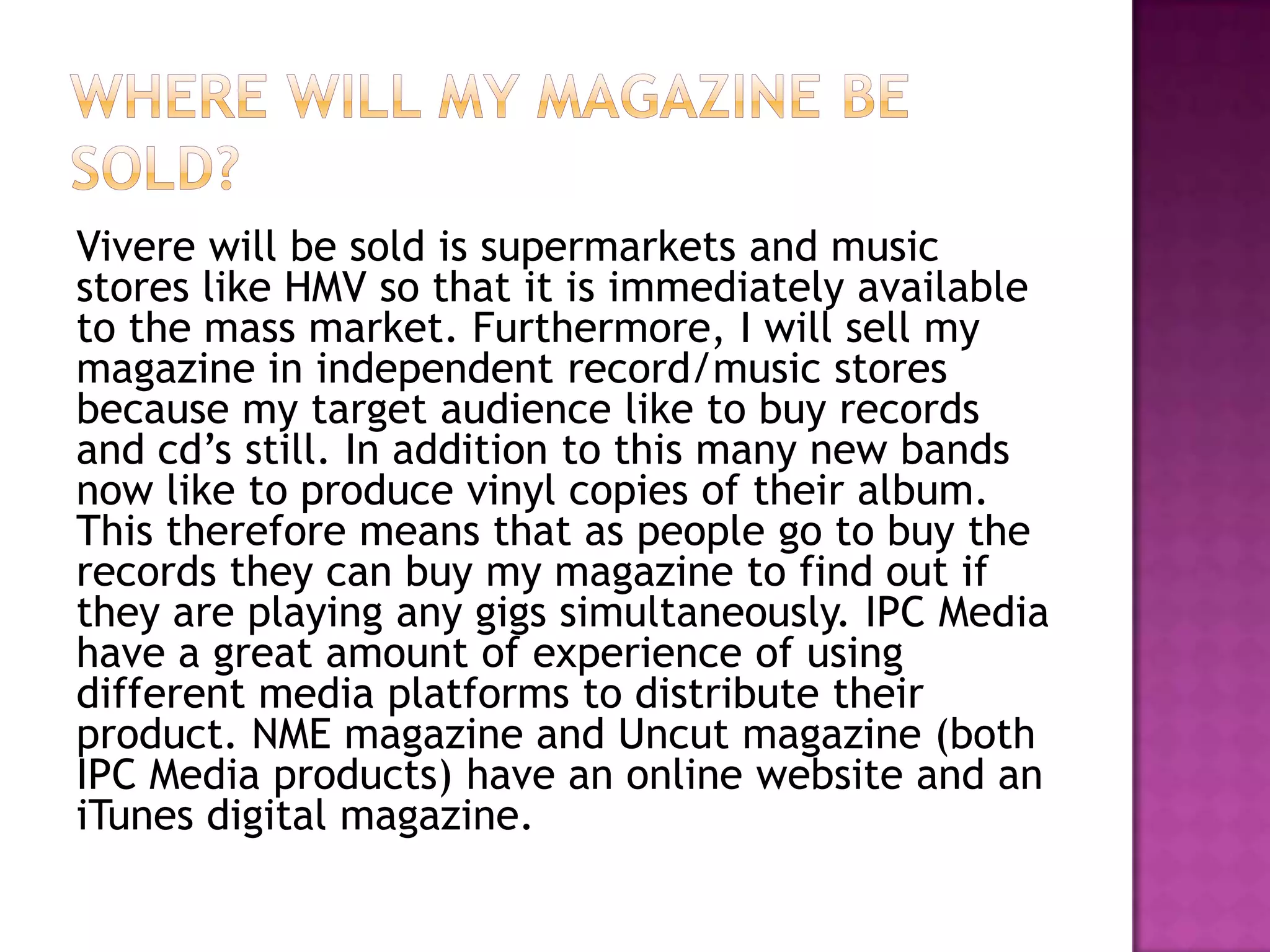 Vivere will be sold is supermarkets and music
stores like HMV so that it is immediately available
to the mass market. Furthermore, I will sell my
magazine in independent record/music stores
because my target audience like to buy records
and cd’s still. In addition to this many new bands
now like to produce vinyl copies of their album.
This therefore means that as people go to buy the
records they can buy my magazine to find out if
they are playing any gigs simultaneously. IPC Media
have a great amount of experience of using
different media platforms to distribute their
product. NME magazine and Uncut magazine (both
IPC Media products) have an online website and an
iTunes digital magazine.
 