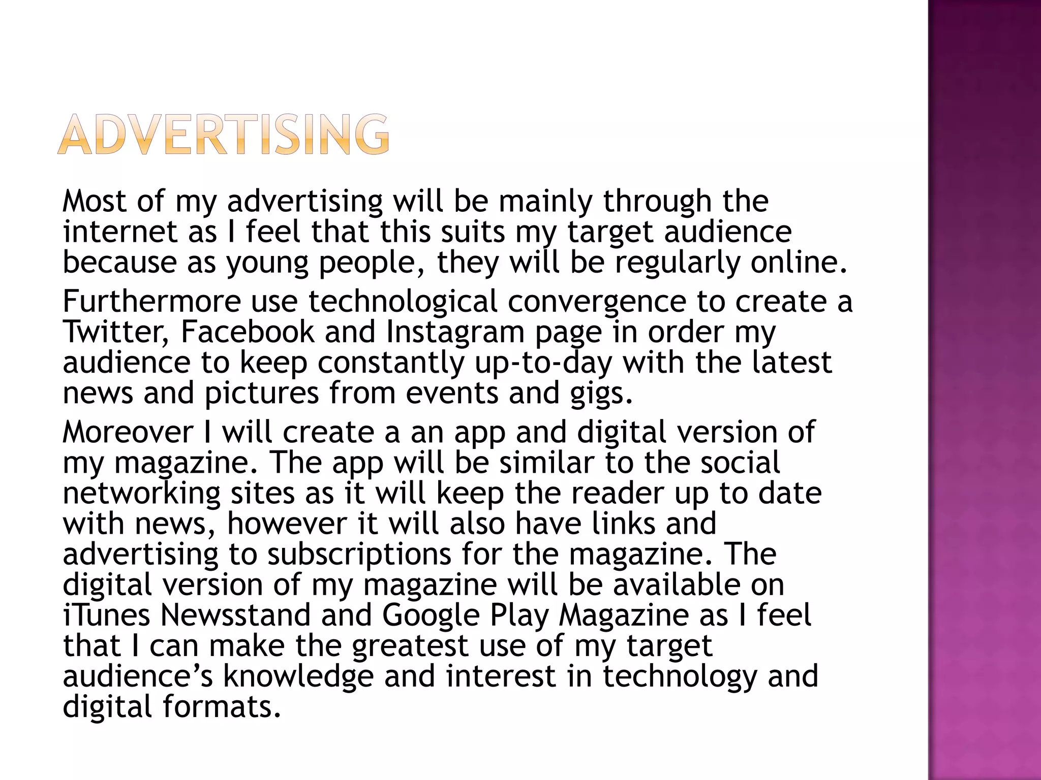 Most of my advertising will be mainly through the
internet as I feel that this suits my target audience
because as young people, they will be regularly online.
Furthermore use technological convergence to create a
Twitter, Facebook and Instagram page in order my
audience to keep constantly up-to-day with the latest
news and pictures from events and gigs.
Moreover I will create a an app and digital version of
my magazine. The app will be similar to the social
networking sites as it will keep the reader up to date
with news, however it will also have links and
advertising to subscriptions for the magazine. The
digital version of my magazine will be available on
iTunes Newsstand and Google Play Magazine as I feel
that I can make the greatest use of my target
audience’s knowledge and interest in technology and
digital formats.
 
