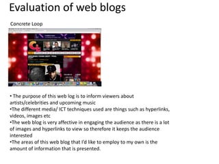 Evaluation of web blogs
Concrete Loop

• The purpose of this web log is to inform viewers about
artists/celebrities and upcoming music
•The different media/ ICT techniques used are things such as hyperlinks,
videos, images etc
•The web blog is very affective in engaging the audience as there is a lot
of images and hyperlinks to view so therefore it keeps the audience
interested
•The areas of this web blog that I’d like to employ to my own is the
amount of information that is presented.

 