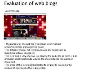 Evaluation of web blogs
Concrete Loop

• The purpose of this web log is to inform viewers about
artists/celebrities and upcoming music
•The different media/ ICT techniques used are things such as
hyperlinks, videos, images etc
•The web blog is very affective in engaging the audience as there is a lot
of images and hyperlinks to view so therefore it keeps the audience
interested
•The areas of this web blog that I’d like to employ to my own is the
amount of information that is presented.

 