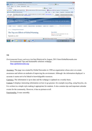 14)

Environmental Issues and news (on line) Retrieved in August, 2011 from GlobalStewards.com
    Environmental Tips and Sustainable solutions webpage.
    http://globalstewards.org/


Accuracy: The page was created by Global Stewardes in 1998 an organization whose aim is to create
awareness and inform on methods of improving the environment. Although the information displayed is
accurate it seems not to be linked to knowledgeable resources.
Currency: The information is up to date and the webpage is updated on a weekly basis.
Content: It displays interesting information on how to go greener, for example recycling, using bicycles, etc.
It is written in a simple style making it appropriate for students. It also contains tips and important calendar
events for the community. However, it has no pictures at all.
Functionality: It runs smoothly
 