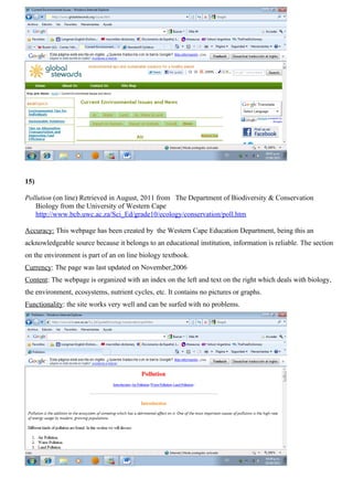 15)

Pollution (on line) Retrieved in August, 2011 from The Department of Biodiversity & Conservation
   Biology from the University of Western Cape
   http://www.bcb.uwc.ac.za/Sci_Ed/grade10/ecology/conservation/poll.htm

Accuracy: This webpage has been created by the Western Cape Education Department, being this an
acknowledgeable source because it belongs to an educational institution, information is reliable. The section
on the environment is part of an on line biology textbook.
Currency: The page was last updated on November,2006
Content: The webpage is organized with an index on the left and text on the right which deals with biology,
the environment, ecosystems, nutrient cycles, etc. It contains no pictures or graphs.
Functionality: the site works very well and can be surfed with no problems.
 