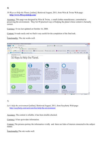 4)

50 Ways to Help the Planet. [online]. Retrieved August, 2011, from Wire & Twine Web page:
   http://www.50waystohelp.com/

Accuracy: This page was designed by Wire & Twine, a small clothes manufacturer, committed to
preserving the environment. They list 50 practical ways of helping the planet whose content is factually
correct.

Currency: It was last updated on October 16, 2008.

Content: It reads easily and we find it very useful for the completion of the final task.

Functionality: The site works well.




5)

Let’s help the environment [online]. Retrieved August, 2011, from Socyberty Web page:
   http://socyberty.com/activism/lets-help-the-environment/


Accuracy: The content is reliable; it has been double-checked.

Currency: It has up-to-date information.

Content: The pictures portray the information vividly and there are links of interest connected to the subject
matter.

Functionality:The site works well.
 