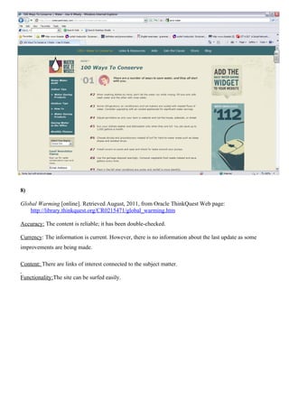 8)

Global Warming [online]. Retrieved August, 2011, from Oracle ThinkQuest Web page:
    http://library.thinkquest.org/CR0215471/global_warming.htm

Accuracy: The content is reliable; it has been double-checked.

Currency: The information is current. However, there is no information about the last update as some
improvements are being made.

Content: There are links of interest connected to the subject matter.

Functionality:The site can be surfed easily.
 