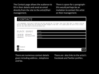 The Contact page allows the audience to       There is space for a paragraph-
fill in their details and send an email       this would perhaps be an
directly from the site to the artist/their    invitation to contact the artist
management.                                   or their management.




  There are numerous contact details         There are also links to the artist’s
  given including address , telephone        Facebook and Twitter profiles.
  and fax.
 