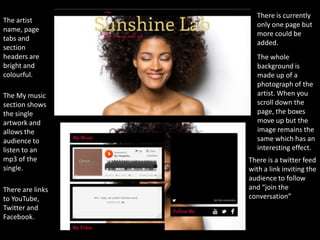 There is currently
The artist
                    only one page but
name, page
                    more could be
tabs and
                    added.
section
headers are          The whole
bright and           background is
colourful.           made up of a
                     photograph of the
The My music         artist. When you
section shows        scroll down the
the single           page, the boxes
artwork and          move up but the
allows the           image remains the
audience to          same which has an
listen to an         interesting effect.
mp3 of the        There is a twitter feed
single.           with a link inviting the
                  audience to follow
There are links   and “join the
to YouTube,       conversation”
Twitter and
Facebook.
 