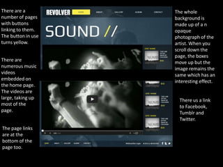 There are a         The whole
number of pages     background is
with buttons        made up of a n
linking to them.    opaque
The button in use   photograph of the
turns yellow.       artist. When you
                    scroll down the
                    page, the boxes
There are           move up but the
numerous music      image remains the
videos              same which has an
embedded on         interesting effect.
the home page.
The videos are
large, taking up      There us a link
most of the           to Facebook,
page.                 Tumblr and
                      Twitter.
The page links
are at the
bottom of the
page too.
 