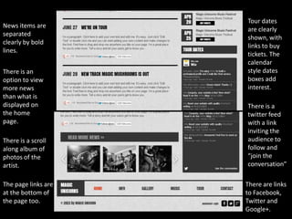 Tour dates
News items are
                     are clearly
separated
                     shown, with
clearly by bold
                     links to buy
lines.
                     tickets. The
                     calendar
There is an          style dates
option to view       boxes add
more news            interest.
than what is
displayed on         There is a
the home             twitter feed
page.                with a link
                     inviting the
There is a scroll    audience to
along album of       follow and
photos of the        “join the
artist.              conversation”

The page links are   There are links
at the bottom of     to Facebook,
the page too.        Twitter and
                     Google+.
 