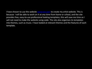 I have chosen to use the website www.wix.com to create my artist website. This is
because I will be able to work on it at any time from home or school, and the site
provides free, easy-to-use professional looking templates; this will save me time as I
will not need to make the website using code. The site also organises its templates
into themes, such as music. I have looked at relevant themes and the features of each
template.
 