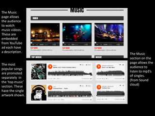 The Music
page allows
the audience
to watch
music videos.
These are
embedded
from YouTube
ad each have
a description.
                  The Music
                  section on the
                  page allows the
The most
                  audience to
popular songs
                  listen to mp3’s
are promoted
                  of singles.
separately in
                  (from Sound
the ‘top music’
                  cloud)
section. These
have the single
artwork shown.
 