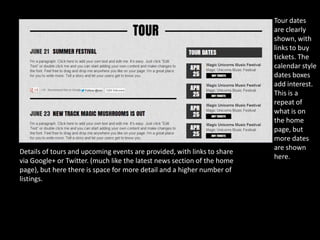 Tour dates
                                                                         are clearly
                                                                         shown, with
                                                                         links to buy
                                                                         tickets. The
                                                                         calendar style
                                                                         dates boxes
                                                                         add interest.
                                                                         This is a
                                                                         repeat of
                                                                         what is on
                                                                         the home
                                                                         page, but
                                                                         more dates
                                                                         are shown
Details of tours and upcoming events are provided, with links to share
                                                                         here.
via Google+ or Twitter. (much like the latest news section of the home
page), but here there is space for more detail and a higher number of
listings.
 