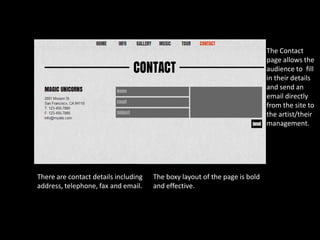 The Contact
                                                                            page allows the
                                                                            audience to fill
                                                                            in their details
                                                                            and send an
                                                                            email directly
                                                                            from the site to
                                                                            the artist/their
                                                                            management.




There are contact details including   The boxy layout of the page is bold
address, telephone, fax and email.    and effective.
 