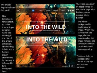 The artist’s       There are a number
logo is included   of pages linked to
but small.         the home page with
                   buttons, on an
                   opaque black
 This
                   banner.
 template is
 for an artist,     The whole
 so rather          background is
 than a singer      made up of an
 or bands           image. When you
 name the           scroll down the
 heading is         page, the text
 the title of       moves up but the
 the artist’s       image remains the
 exhibition.        same which keeps
 The heading        consistency and
 is bold and is     looks appealing.
 further
 drawn
                   There are links to
 attention to
                   Facebook and
 by the way it
                   Twitter in the top
 is framed by
                   and bottom
 two
                   banners.
 horizontal
 lines.
 